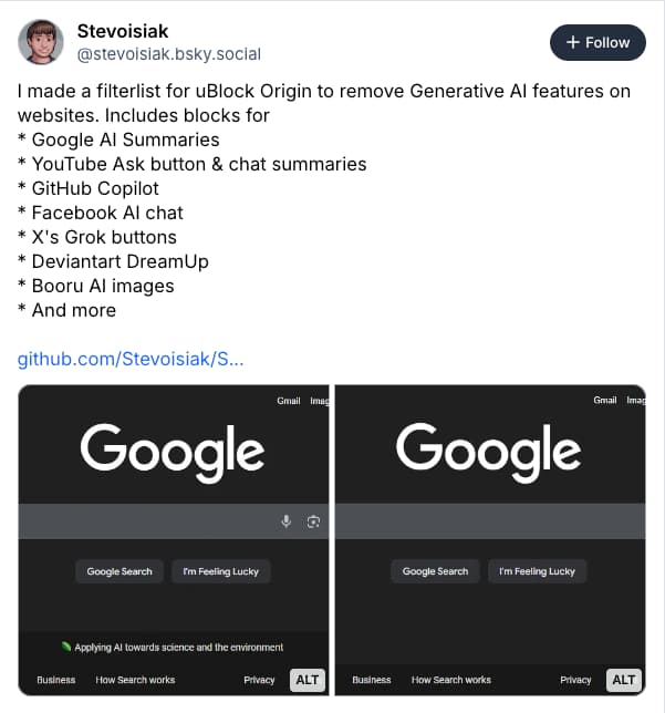 Bluesky screenshot from Stevoisiak: I made a filterlist for uBlock Origin to remove Generative AI features on websites. Includes blocks for
* Google AI Summaries
* YouTube Ask button & chat summaries
* GitHub Copilot
* Facebook AI chat
* X's Grok buttons
* Deviantart DreamUp
* Booru AI images
* And more
