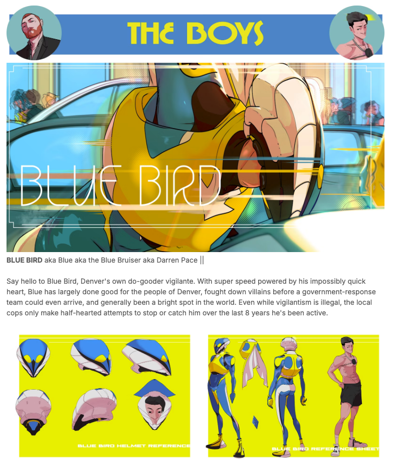 The Boys: Blue Bird: BLUE BIRD aka Blue aka the Blue Bruiser aka Darren Pace ||
Say hello to Blue Bird, Denver's own do-gooder vigilante. With super speed powered by his impossibly quick heart, Blue has largely done good for the people of Denver, fought down villains before a government-response team could even arrive, and generally been a bright spot in the world. Even while vigilantism is illegal, the local cops only make half-hearted attempts to stop or catch him over the last 8 years he's been active.